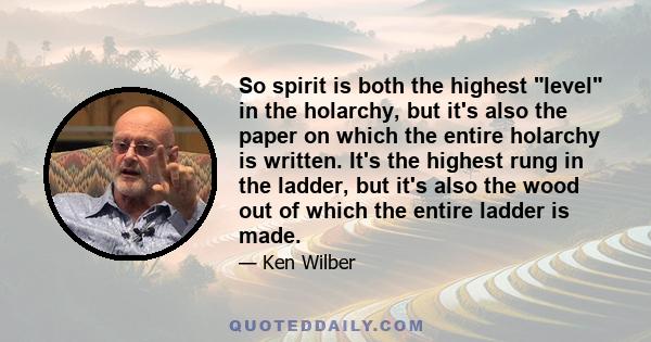 So spirit is both the highest level in the holarchy, but it's also the paper on which the entire holarchy is written. It's the highest rung in the ladder, but it's also the wood out of which the entire ladder is made.