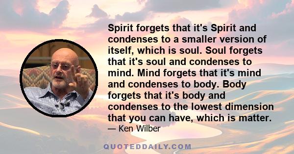 Spirit forgets that it's Spirit and condenses to a smaller version of itself, which is soul. Soul forgets that it's soul and condenses to mind. Mind forgets that it's mind and condenses to body. Body forgets that it's