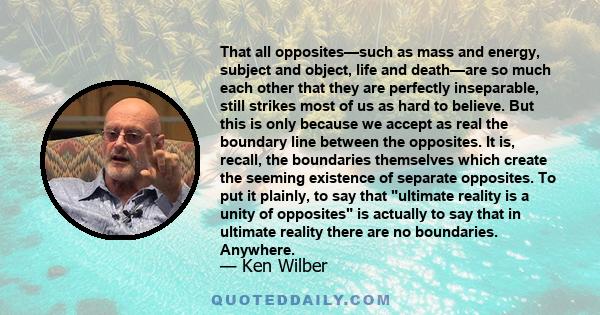 That all opposites—such as mass and energy, subject and object, life and death—are so much each other that they are perfectly inseparable, still strikes most of us as hard to believe. But this is only because we accept