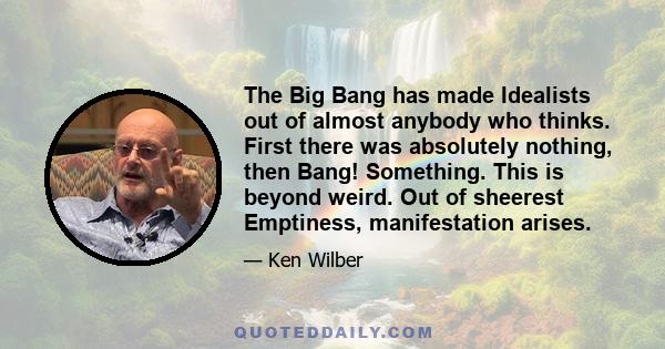 The Big Bang has made Idealists out of almost anybody who thinks. First there was absolutely nothing, then Bang! Something. This is beyond weird. Out of sheerest Emptiness, manifestation arises.