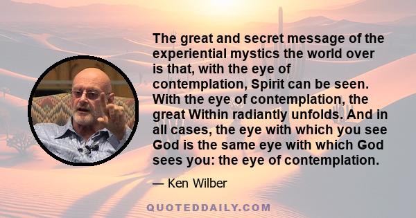 The great and secret message of the experiential mystics the world over is that, with the eye of contemplation, Spirit can be seen. With the eye of contemplation, the great Within radiantly unfolds. And in all cases,