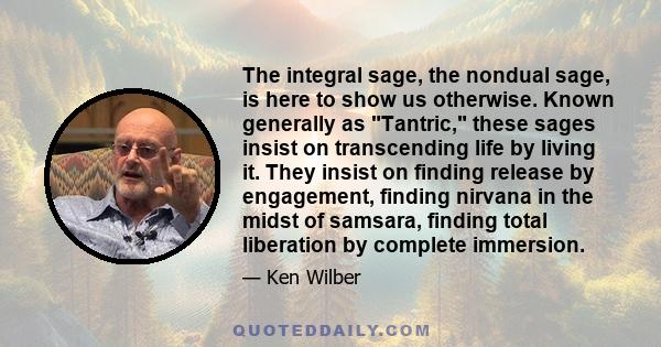 The integral sage, the nondual sage, is here to show us otherwise. Known generally as Tantric, these sages insist on transcending life by living it. They insist on finding release by engagement, finding nirvana in the