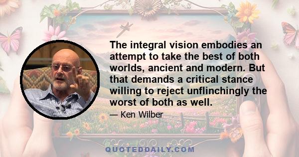 The integral vision embodies an attempt to take the best of both worlds, ancient and modern. But that demands a critical stance willing to reject unflinchingly the worst of both as well.