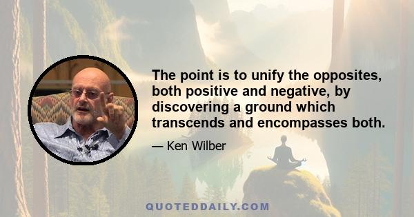 The point is to unify the opposites, both positive and negative, by discovering a ground which transcends and encompasses both.