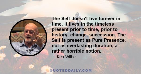 The Self doesn't live forever in time, it lives in the timeless present prior to time, prior to history, change, succession. The Self is present as Pure Presence, not as everlasting duration, a rather horrible notion.