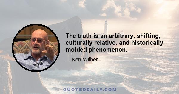 The truth is an arbitrary, shifting, culturally relative, and historically molded phenomenon.