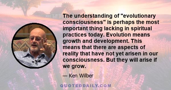 The understanding of evolutionary consciousness is perhaps the most important thing lacking in spiritual practices today. Evolution means growth and development. This means that there are aspects of reality that have