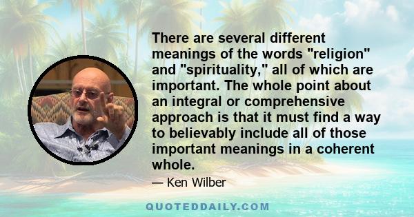 There are several different meanings of the words religion and spirituality, all of which are important. The whole point about an integral or comprehensive approach is that it must find a way to believably include all