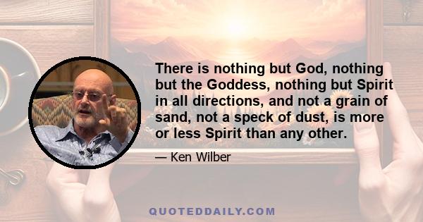 There is nothing but God, nothing but the Goddess, nothing but Spirit in all directions, and not a grain of sand, not a speck of dust, is more or less Spirit than any other.