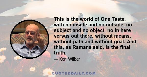 This is the world of One Taste, with no inside and no outside, no subject and no object, no in here versus out there, without means, without path and without goal. And this, as Ramana said, is the final truth.