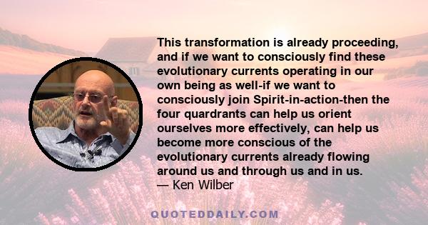 This transformation is already proceeding, and if we want to consciously find these evolutionary currents operating in our own being as well-if we want to consciously join Spirit-in-action-then the four quardrants can