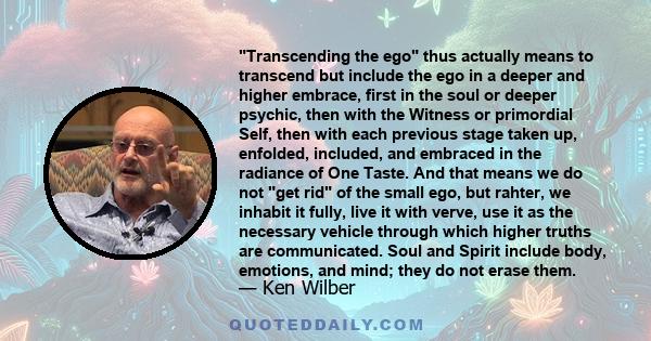 Transcending the ego thus actually means to transcend but include the ego in a deeper and higher embrace, first in the soul or deeper psychic, then with the Witness or primordial Self, then with each previous stage