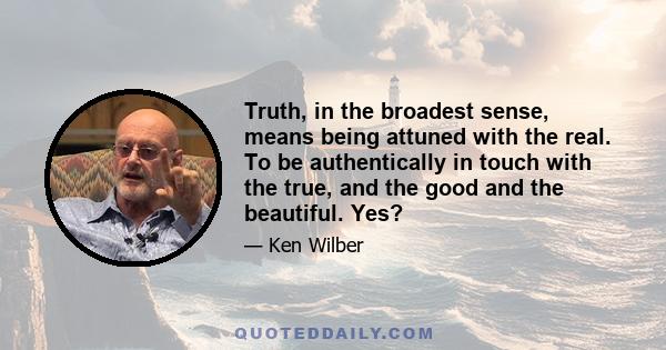 Truth, in the broadest sense, means being attuned with the real. To be authentically in touch with the true, and the good and the beautiful. Yes?