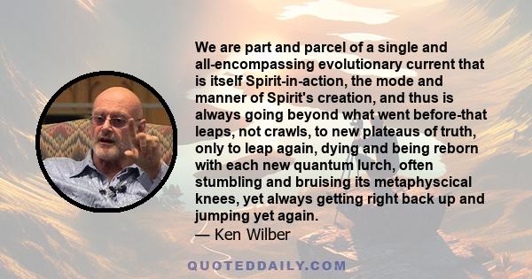 We are part and parcel of a single and all-encompassing evolutionary current that is itself Spirit-in-action, the mode and manner of Spirit's creation, and thus is always going beyond what went before-that leaps, not