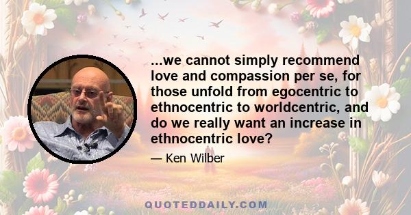 ...we cannot simply recommend love and compassion per se, for those unfold from egocentric to ethnocentric to worldcentric, and do we really want an increase in ethnocentric love?