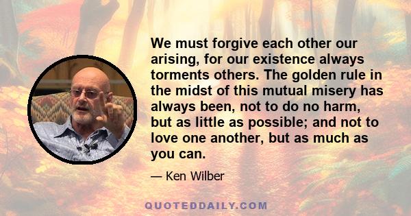 We must forgive each other our arising, for our existence always torments others. The golden rule in the midst of this mutual misery has always been, not to do no harm, but as little as possible; and not to love one