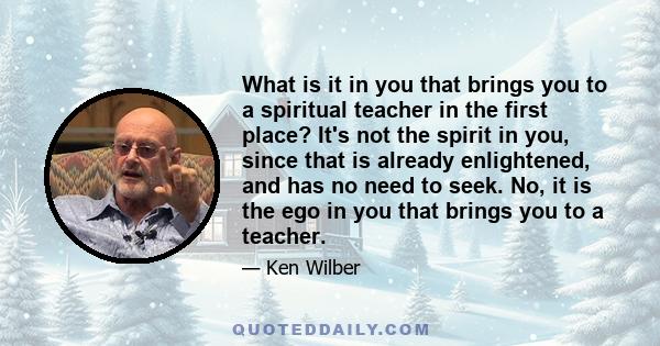 What is it in you that brings you to a spiritual teacher in the first place? It's not the spirit in you, since that is already enlightened, and has no need to seek. No, it is the ego in you that brings you to a teacher.