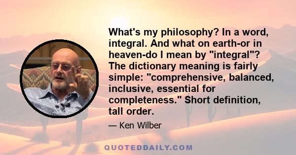 What's my philosophy? In a word, integral. And what on earth-or in heaven-do I mean by integral? The dictionary meaning is fairly simple: comprehensive, balanced, inclusive, essential for completeness. Short definition, 