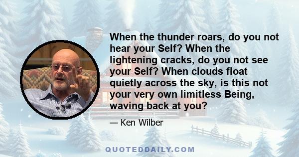 When the thunder roars, do you not hear your Self? When the lightening cracks, do you not see your Self? When clouds float quietly across the sky, is this not your very own limitless Being, waving back at you?