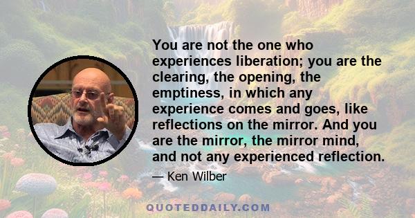 You are not the one who experiences liberation; you are the clearing, the opening, the emptiness, in which any experience comes and goes, like reflections on the mirror. And you are the mirror, the mirror mind, and not