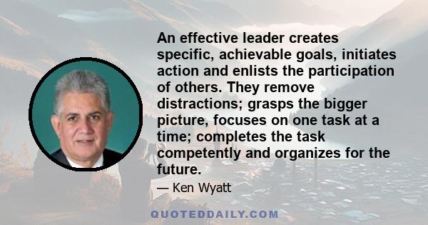 An effective leader creates specific, achievable goals, initiates action and enlists the participation of others. They remove distractions; grasps the bigger picture, focuses on one task at a time; completes the task