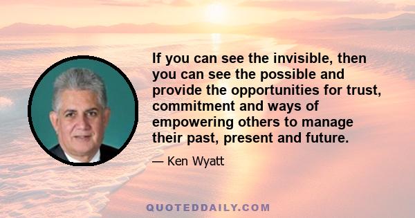 If you can see the invisible, then you can see the possible and provide the opportunities for trust, commitment and ways of empowering others to manage their past, present and future.