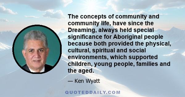 The concepts of community and community life, have since the Dreaming, always held special significance for Aboriginal people because both provided the physical, cultural, spiritual and social environments, which