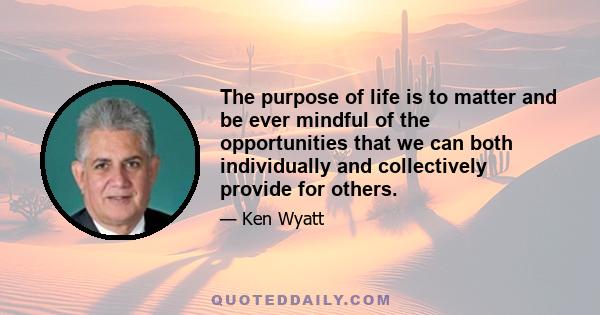 The purpose of life is to matter and be ever mindful of the opportunities that we can both individually and collectively provide for others.