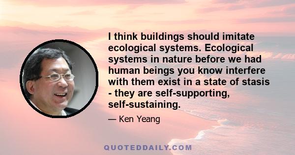 I think buildings should imitate ecological systems. Ecological systems in nature before we had human beings you know interfere with them exist in a state of stasis - they are self-supporting, self-sustaining.