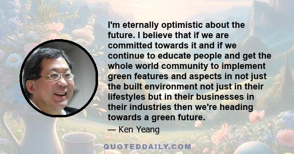 I'm eternally optimistic about the future. I believe that if we are committed towards it and if we continue to educate people and get the whole world community to implement green features and aspects in not just the