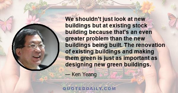 We shouldn't just look at new buildings but at existing stock building because that's an even greater problem than the new buildings being built. The renovation of existing buildings and making them green is just as