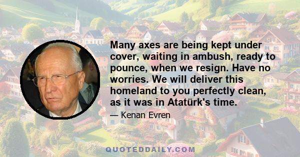 Many axes are being kept under cover, waiting in ambush, ready to pounce, when we resign. Have no worries. We will deliver this homeland to you perfectly clean, as it was in Atatürk's time.