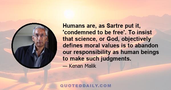 Humans are, as Sartre put it, 'condemned to be free'. To insist that science, or God, objectively defines moral values is to abandon our responsibility as human beings to make such judgments.