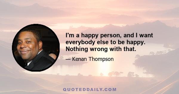 I'm a happy person, and I want everybody else to be happy. Nothing wrong with that.