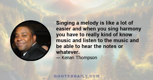 Singing a melody is like a lot of easier and when you sing harmony you have to really kind of know music and listen to the music and be able to hear the notes or whatever.