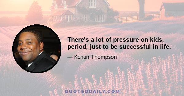 There's a lot of pressure on kids, period, just to be successful in life.