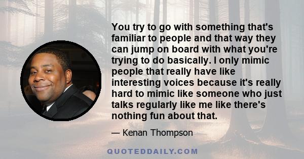 You try to go with something that's familiar to people and that way they can jump on board with what you're trying to do basically. I only mimic people that really have like interesting voices because it's really hard