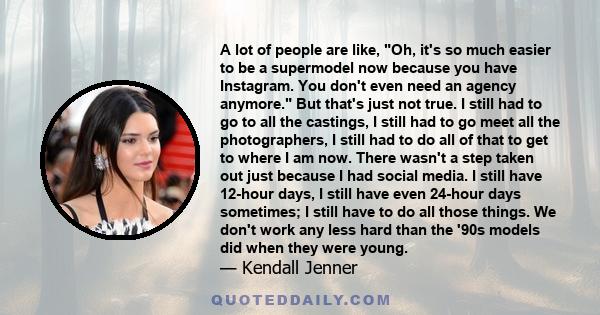 A lot of people are like, Oh, it's so much easier to be a supermodel now because you have Instagram. You don't even need an agency anymore. But that's just not true. I still had to go to all the castings, I still had to 