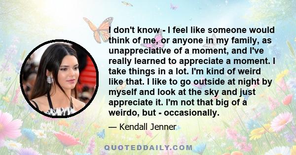 I don't know - I feel like someone would think of me, or anyone in my family, as unappreciative of a moment, and I've really learned to appreciate a moment. I take things in a lot. I'm kind of weird like that. I like to 