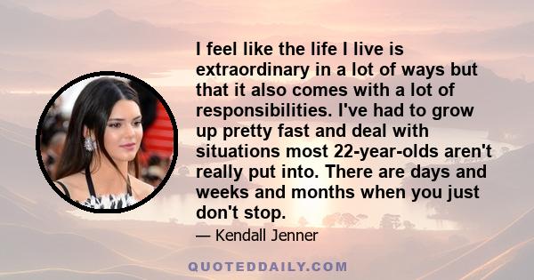 I feel like the life I live is extraordinary in a lot of ways but that it also comes with a lot of responsibilities. I've had to grow up pretty fast and deal with situations most 22-year-olds aren't really put into.