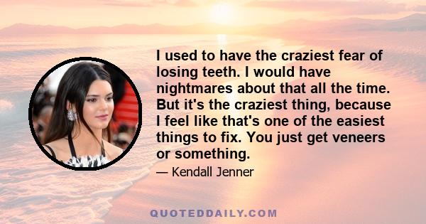 I used to have the craziest fear of losing teeth. I would have nightmares about that all the time. But it's the craziest thing, because I feel like that's one of the easiest things to fix. You just get veneers or