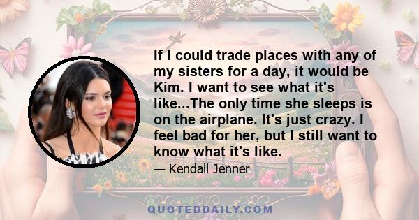 If I could trade places with any of my sisters for a day, it would be Kim. I want to see what it's like...The only time she sleeps is on the airplane. It's just crazy. I feel bad for her, but I still want to know what