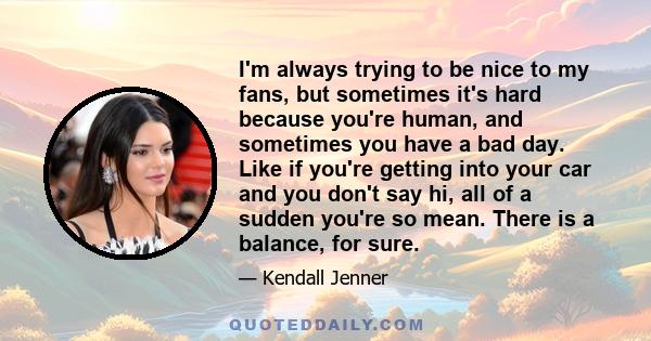 I'm always trying to be nice to my fans, but sometimes it's hard because you're human, and sometimes you have a bad day. Like if you're getting into your car and you don't say hi, all of a sudden you're so mean. There