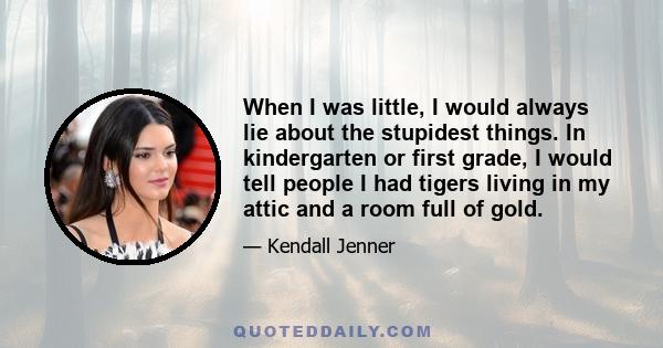 When I was little, I would always lie about the stupidest things. In kindergarten or first grade, I would tell people I had tigers living in my attic and a room full of gold.