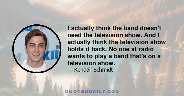 I actually think the band doesn't need the television show. And I actually think the television show holds it back. No one at radio wants to play a band that's on a television show.