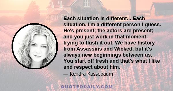 Each situation is different... Each situation, I'm a different person I guess. He's present; the actors are present; and you just work in that moment, trying to flush it out. We have history from Assassins and Wicked,