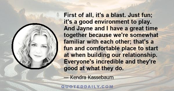 First of all, it's a blast. Just fun; it's a good environment to play. And Jayne and I have a great time together because we're somewhat familiar with each other; that's a fun and comfortable place to start at when