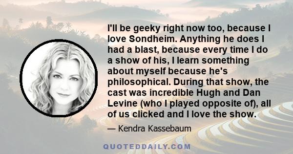 I'll be geeky right now too, because I love Sondheim. Anything he does I had a blast, because every time I do a show of his, I learn something about myself because he's philosophical. During that show, the cast was