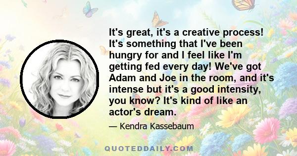 It's great, it's a creative process! It's something that I've been hungry for and I feel like I'm getting fed every day! We've got Adam and Joe in the room, and it's intense but it's a good intensity, you know? It's