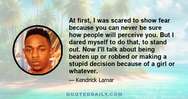 At first, I was scared to show fear because you can never be sure how people will perceive you. But I dared myself to do that, to stand out. Now I'll talk about being beaten up or robbed or making a stupid decision